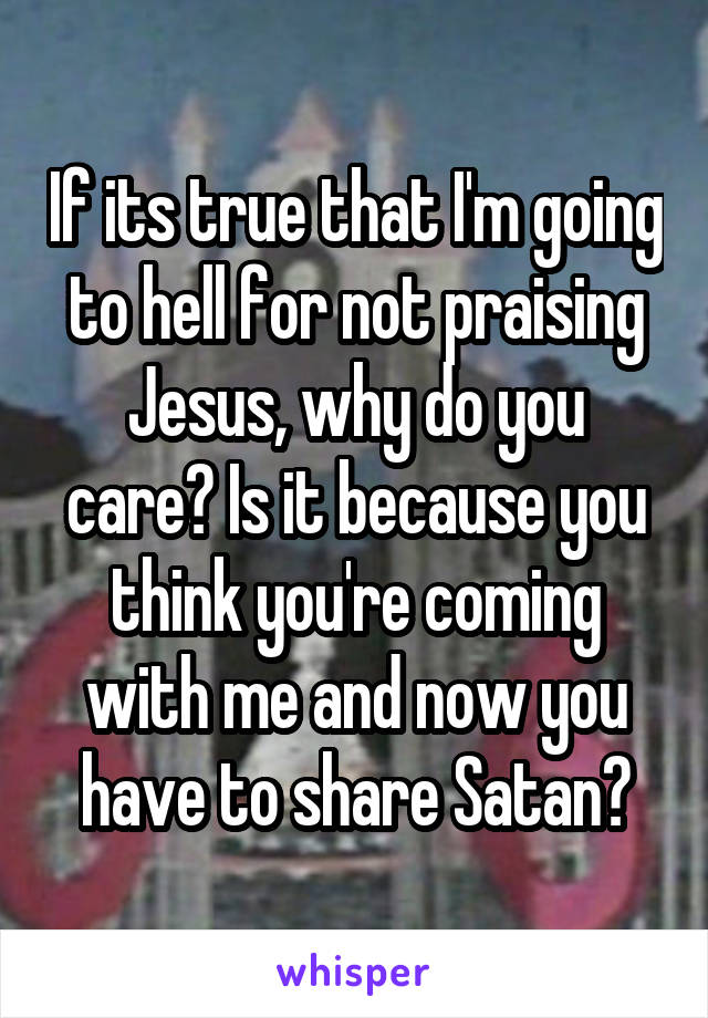 If its true that I'm going to hell for not praising Jesus, why do you care? Is it because you think you're coming with me and now you have to share Satan?