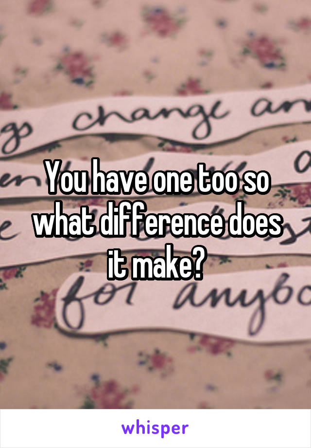 You have one too so what difference does it make?