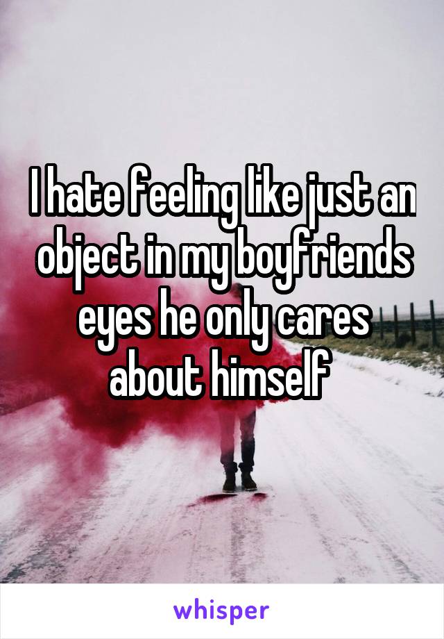 I hate feeling like just an object in my boyfriends eyes he only cares about himself 

