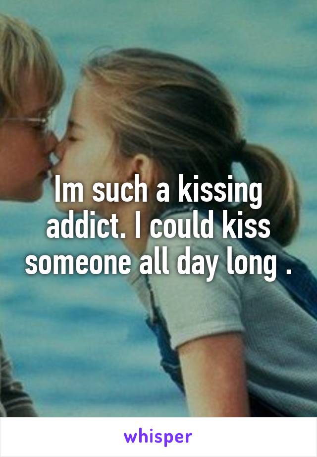 Im such a kissing addict. I could kiss someone all day long .