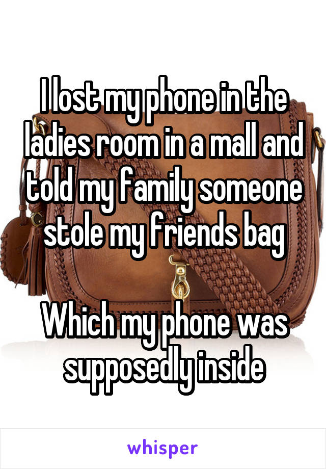 I lost my phone in the ladies room in a mall and told my family someone stole my friends bag

Which my phone was supposedly inside