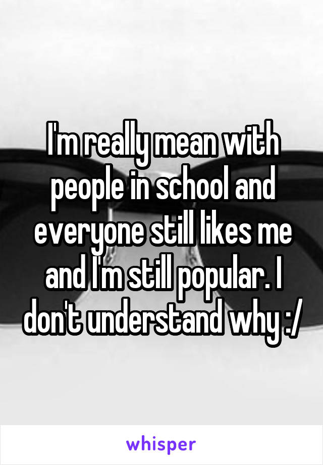 I'm really mean with people in school and everyone still likes me and I'm still popular. I don't understand why :/