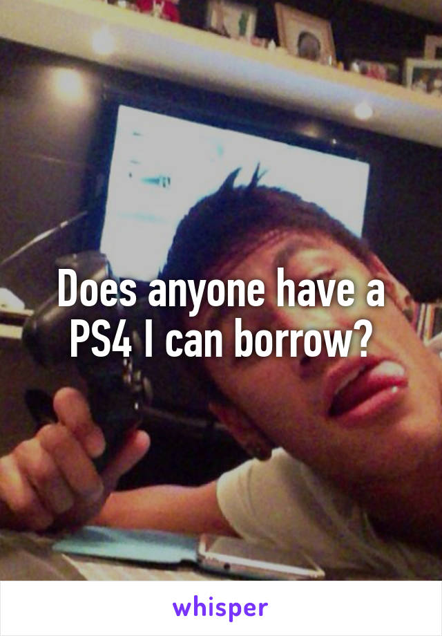 Does anyone have a PS4 I can borrow?