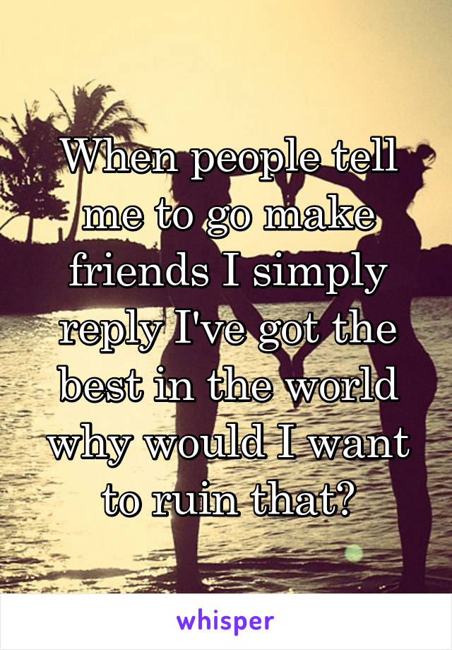 When people tell me to go make friends I simply reply I've got the best in the world why would I want to ruin that?