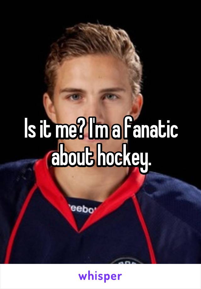 Is it me? I'm a fanatic about hockey.