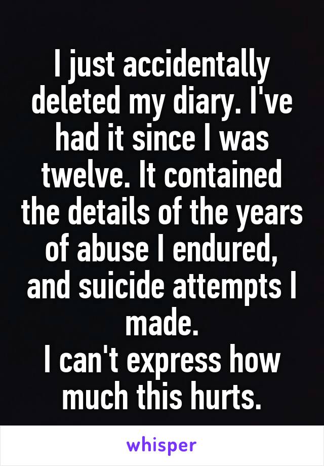 I just accidentally deleted my diary. I've had it since I was twelve. It contained the details of the years of abuse I endured, and suicide attempts I made.
I can't express how much this hurts.