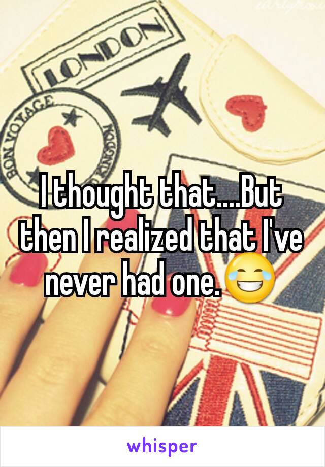 I thought that....But then I realized that I've never had one.😂