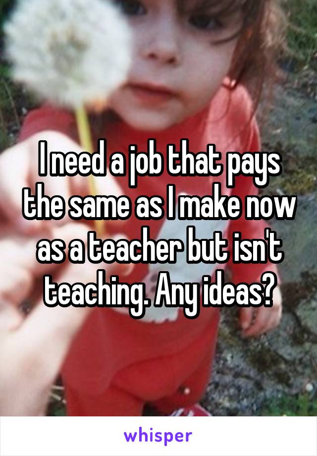 I need a job that pays the same as I make now as a teacher but isn't teaching. Any ideas?