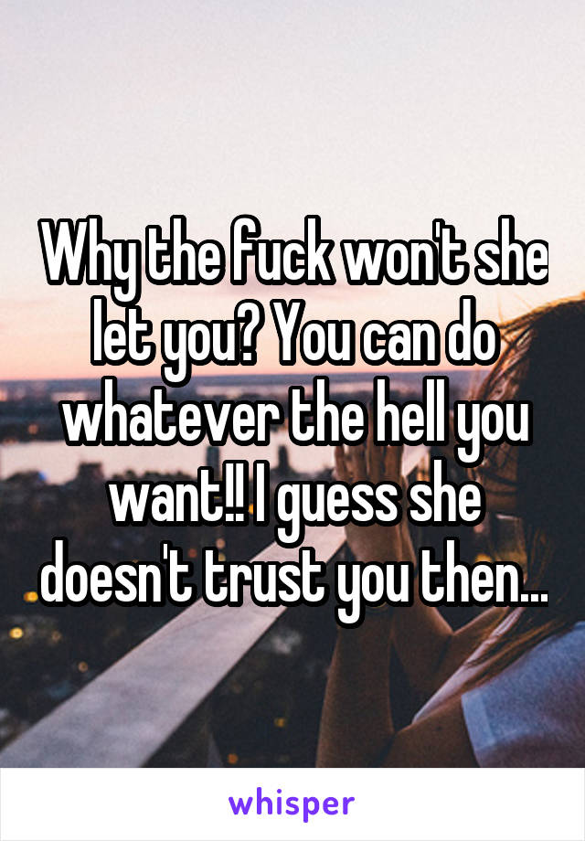 Why the fuck won't she let you? You can do whatever the hell you want!! I guess she doesn't trust you then...