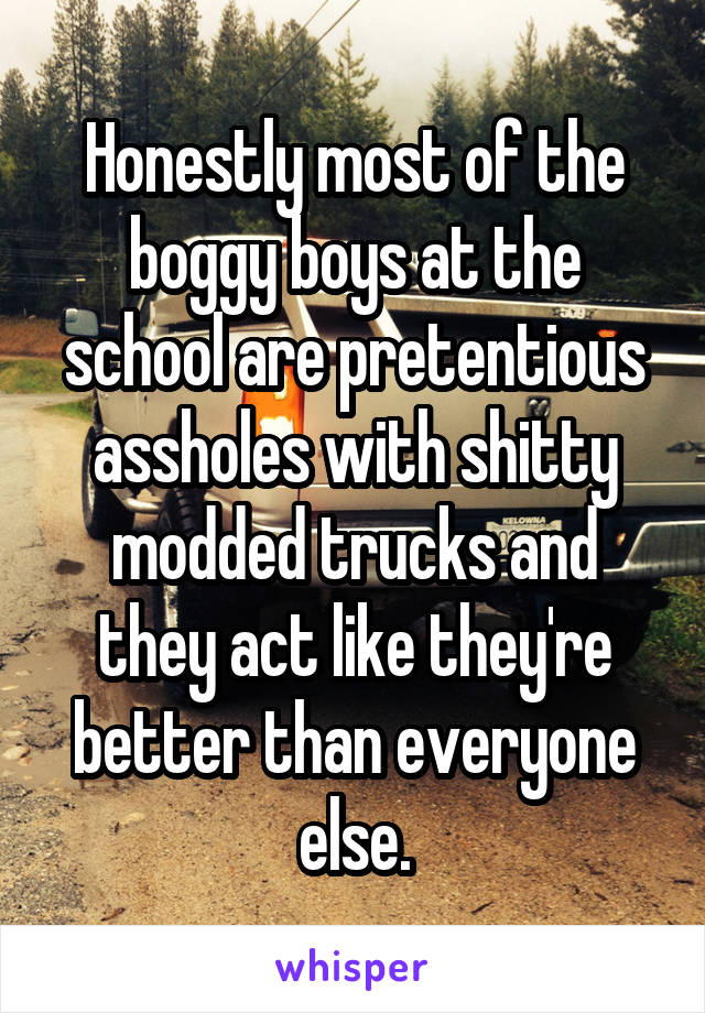 Honestly most of the boggy boys at the school are pretentious assholes with shitty modded trucks and they act like they're better than everyone else.