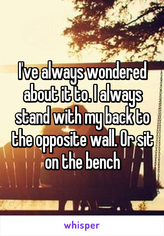 I've always wondered about it to. I always stand with my back to the opposite wall. Or sit on the bench