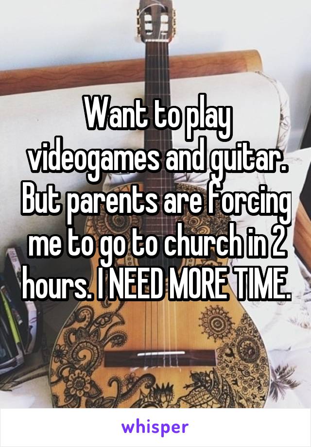Want to play videogames and guitar. But parents are forcing me to go to church in 2 hours. I NEED MORE TIME. 