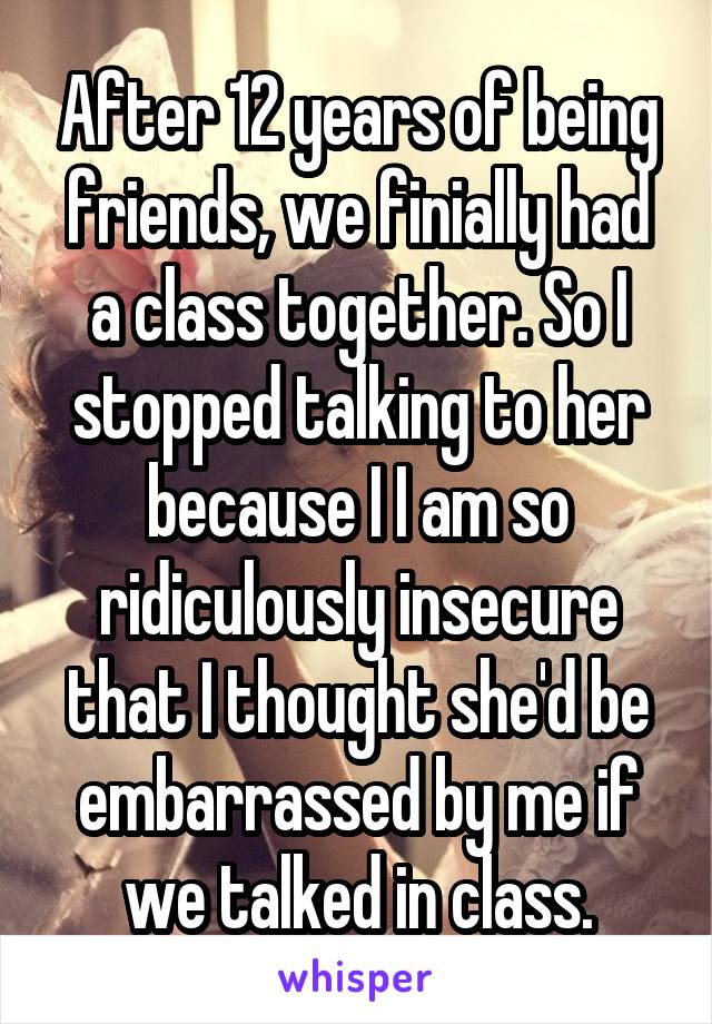 After 12 years of being friends, we finially had a class together. So I stopped talking to her because I I am so ridiculously insecure that I thought she'd be embarrassed by me if we talked in class.