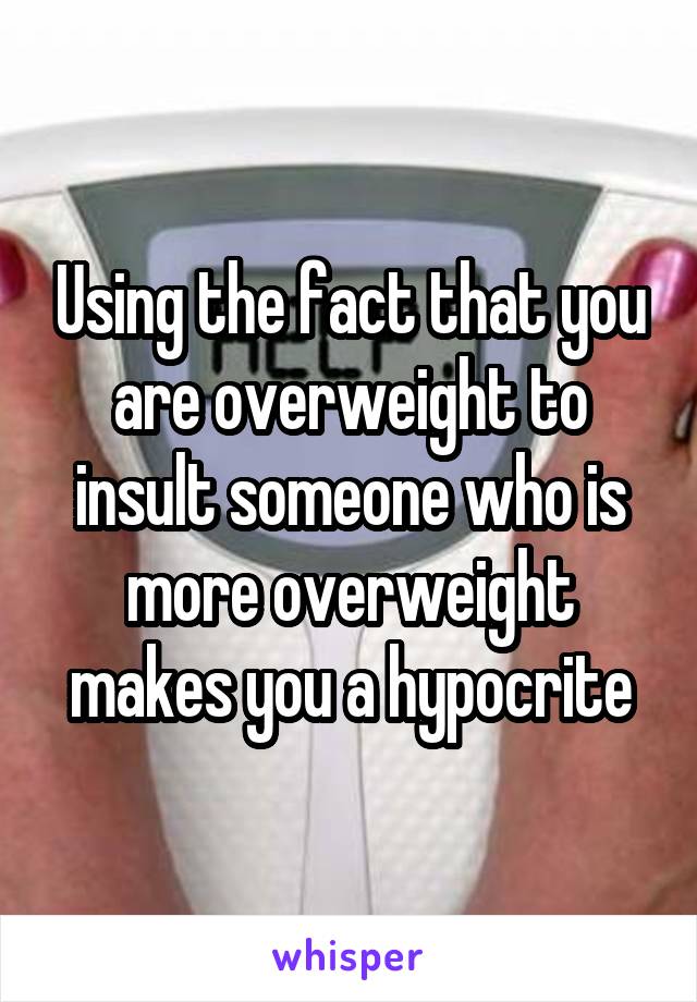 Using the fact that you are overweight to insult someone who is more overweight makes you a hypocrite