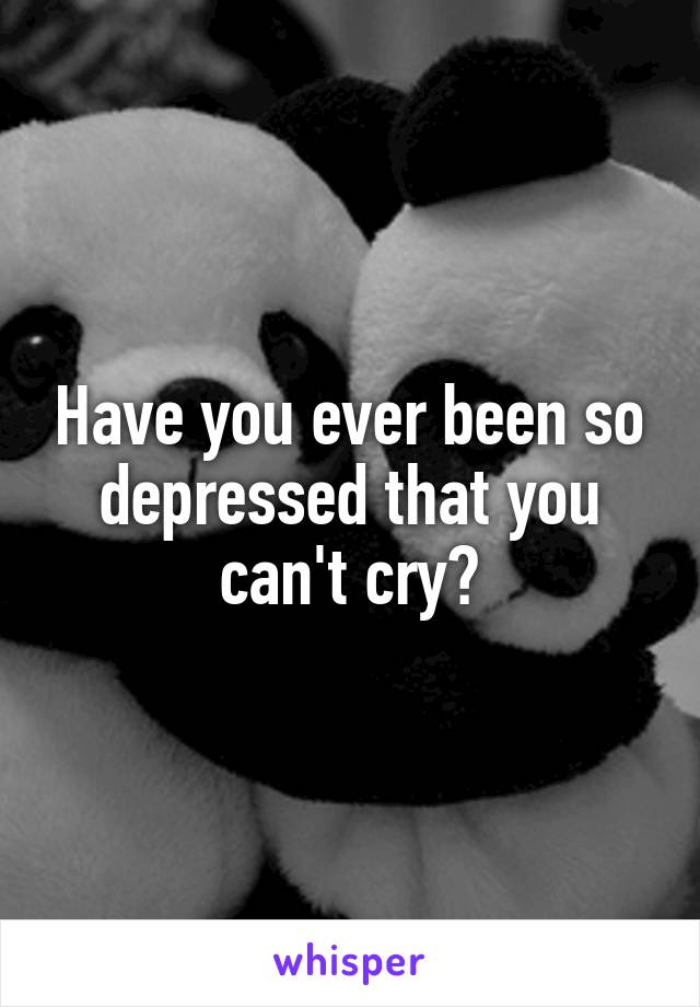 Have you ever been so depressed that you can't cry?