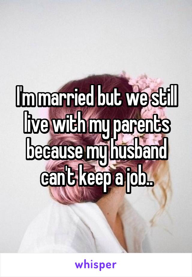 I'm married but we still live with my parents because my husband can't keep a job..