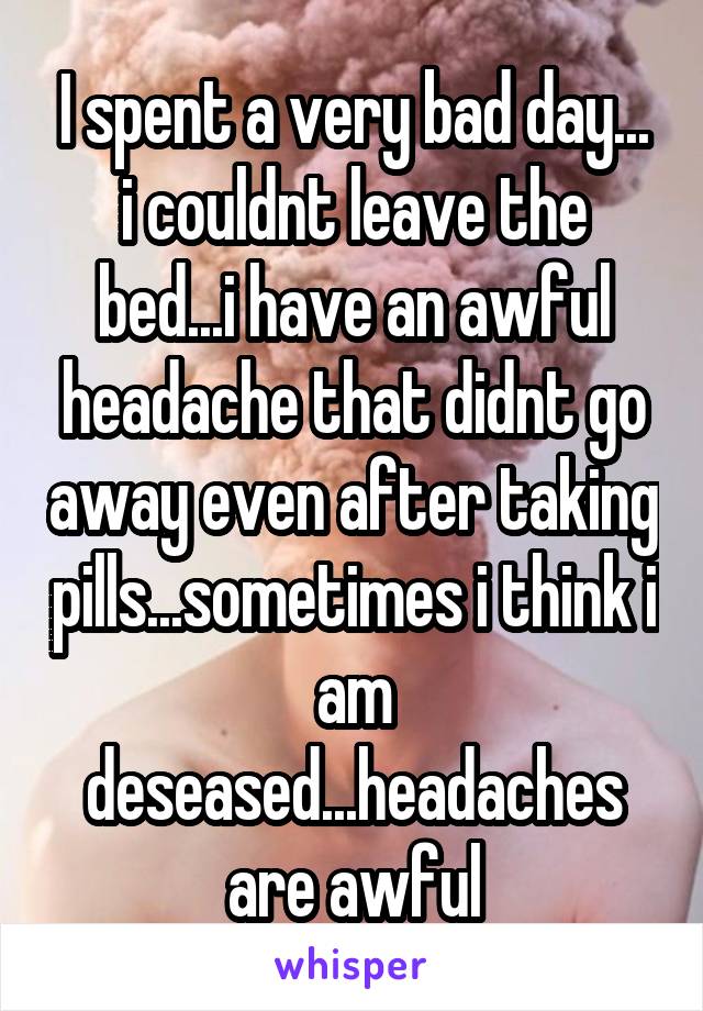 I spent a very bad day... i couldnt leave the bed...i have an awful headache that didnt go away even after taking pills...sometimes i think i am deseased...headaches are awful
