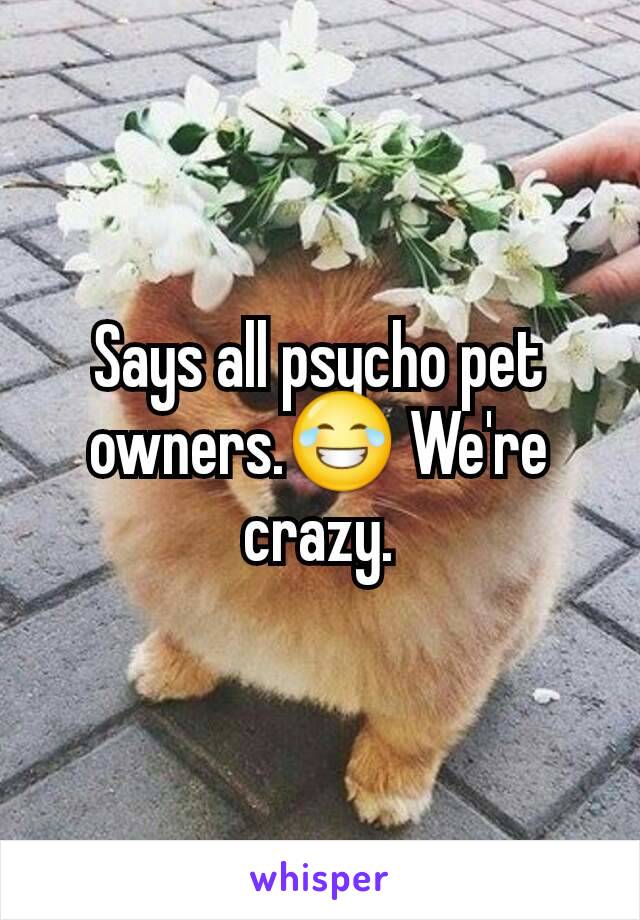 Says all psycho pet owners.😂 We're crazy.