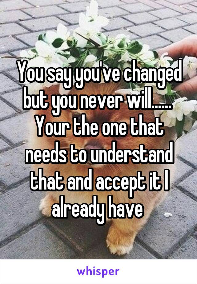You say you've changed but you never will...... 
Your the one that needs to understand that and accept it I already have 