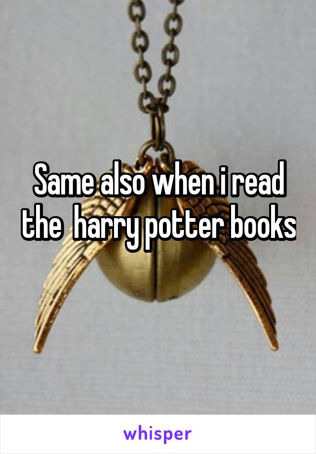 Same also when i read the  harry potter books 