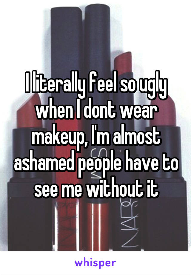 I literally feel so ugly when I dont wear makeup, I'm almost ashamed people have to see me without it