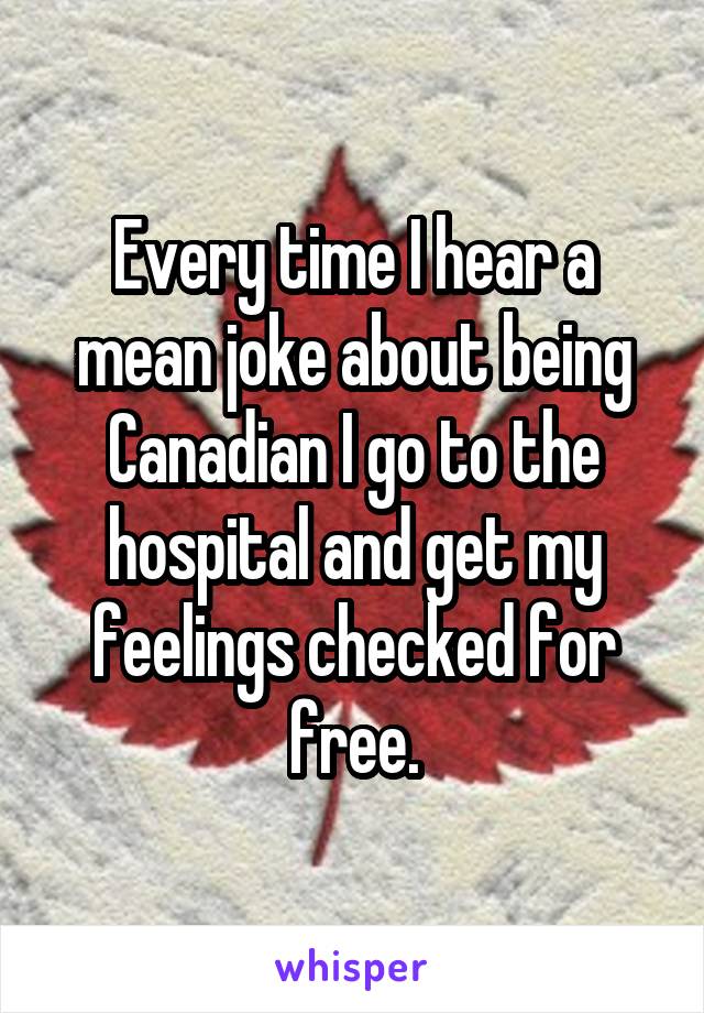 Every time I hear a mean joke about being Canadian I go to the hospital and get my feelings checked for free.