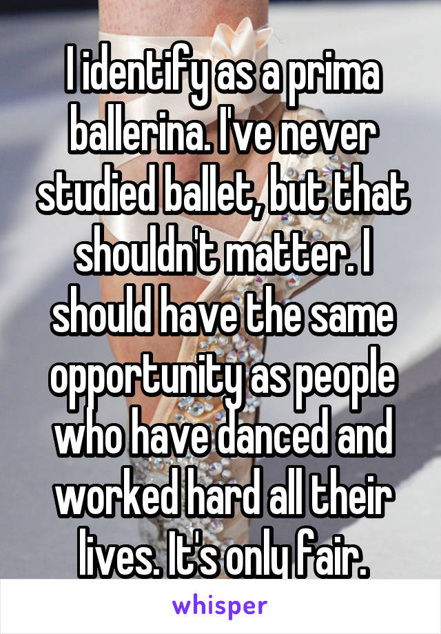 I identify as a prima ballerina. I've never studied ballet, but that shouldn't matter. I should have the same opportunity as people who have danced and worked hard all their lives. It's only fair.