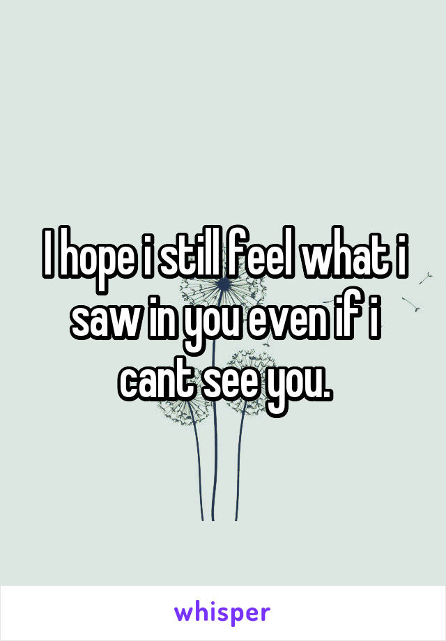 I hope i still feel what i saw in you even if i cant see you.
