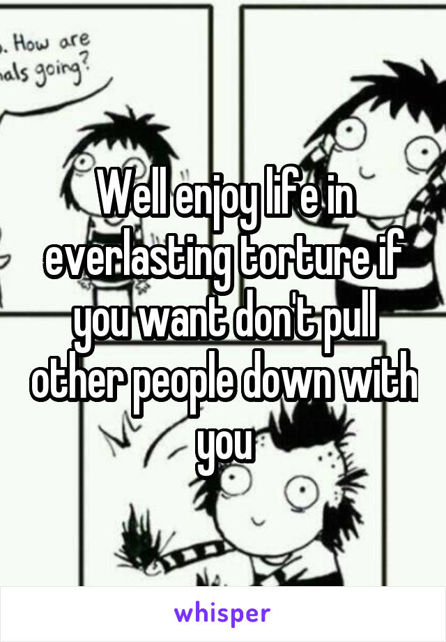 Well enjoy life in everlasting torture if you want don't pull other people down with you