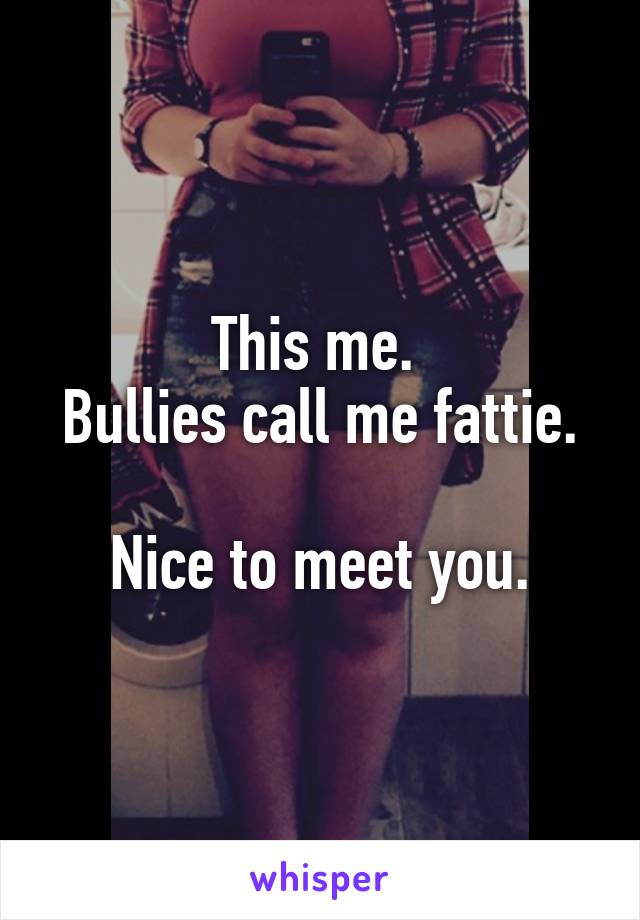 This me. 
Bullies call me fattie.

Nice to meet you.