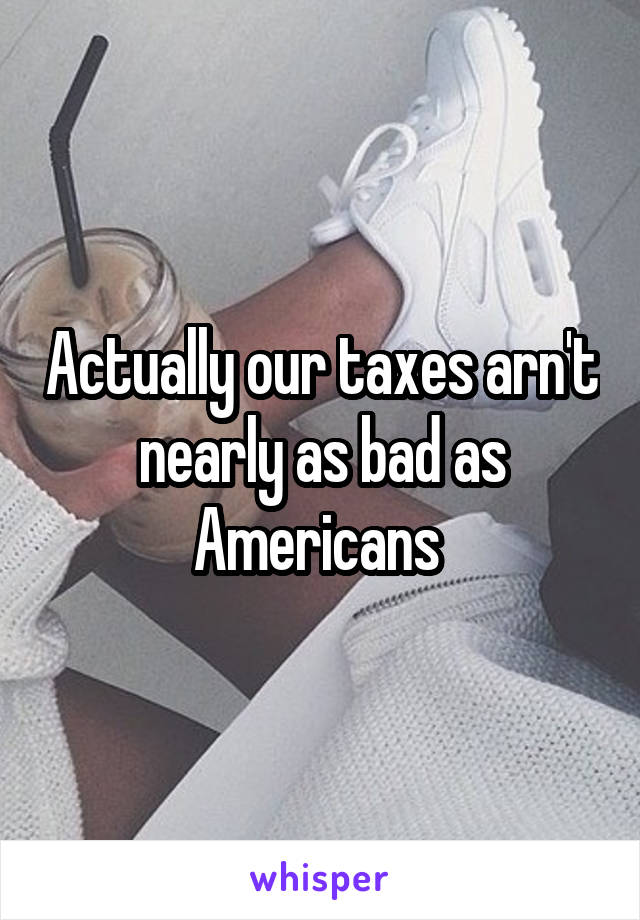 Actually our taxes arn't nearly as bad as Americans 