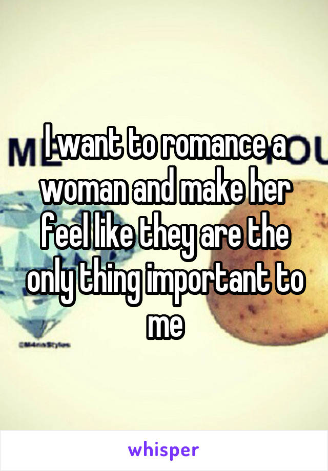 I want to romance a woman and make her feel like they are the only thing important to me