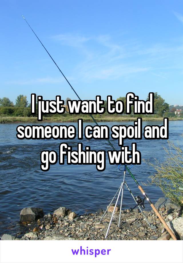 I just want to find someone I can spoil and go fishing with 