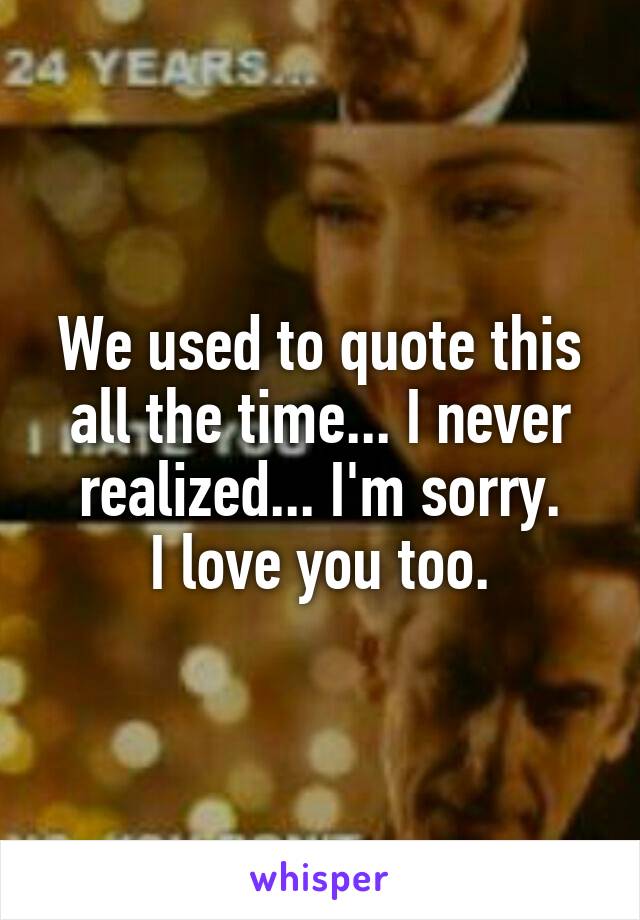 We used to quote this all the time... I never realized... I'm sorry.
I love you too.