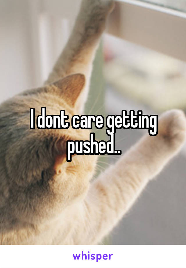 I dont care getting pushed..