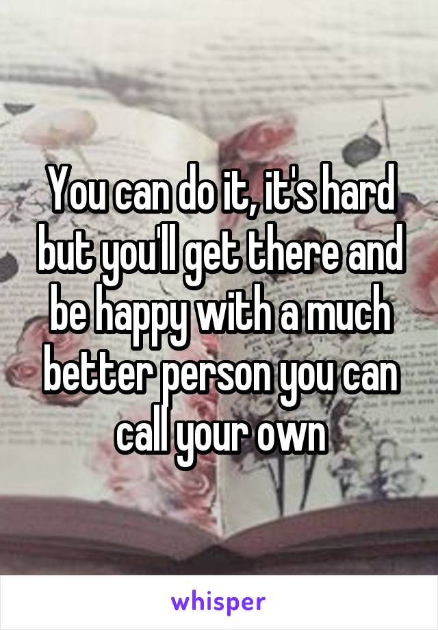 You can do it, it's hard but you'll get there and be happy with a much better person you can call your own