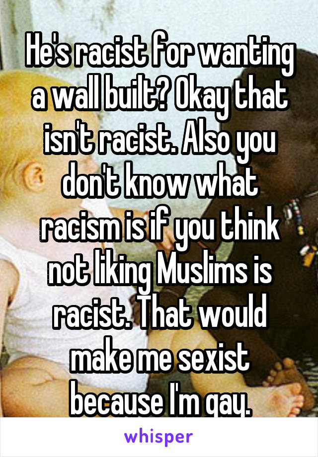 He's racist for wanting a wall built? Okay that isn't racist. Also you don't know what racism is if you think not liking Muslims is racist. That would make me sexist because I'm gay.