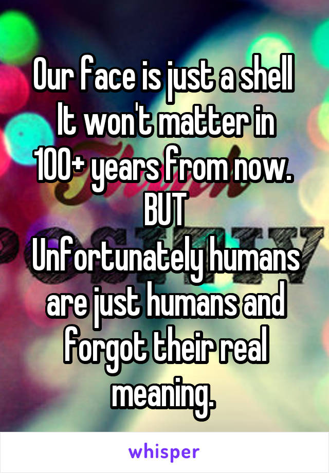 Our face is just a shell 
It won't matter in 100+ years from now. 
BUT
Unfortunately humans are just humans and forgot their real meaning. 