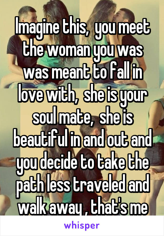 Imagine this,  you meet the woman you was was meant to fall in love with,  she is your soul mate,  she is beautiful in and out and you decide to take the path less traveled and walk away , that's me