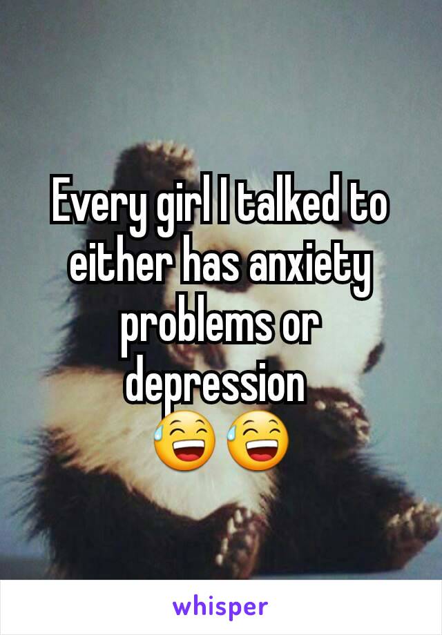 Every girl I talked to either has anxiety problems or depression 
😅😅