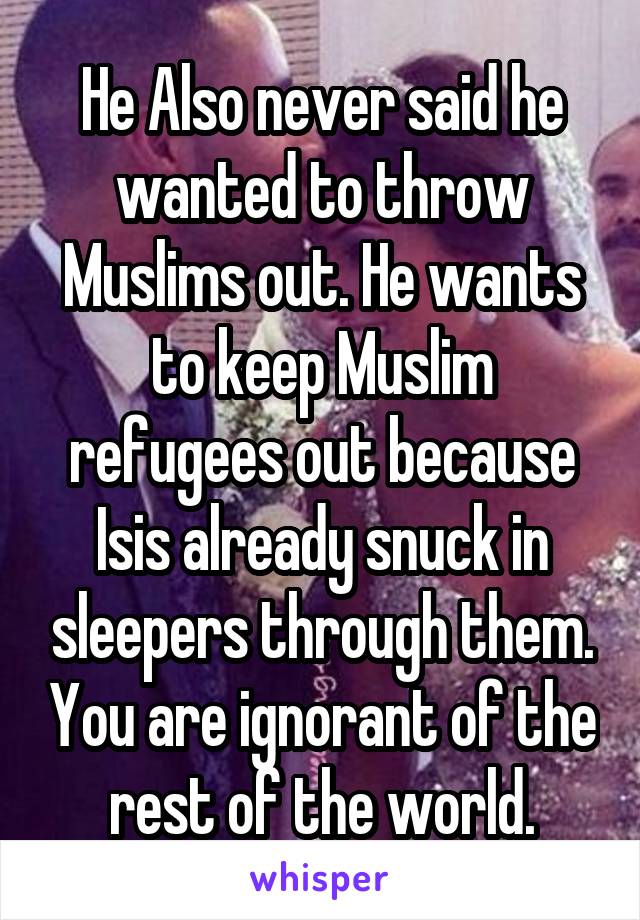 He Also never said he wanted to throw Muslims out. He wants to keep Muslim refugees out because Isis already snuck in sleepers through them. You are ignorant of the rest of the world.