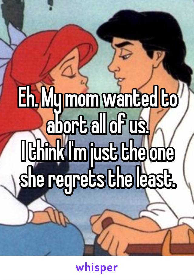 Eh. My mom wanted to abort all of us.
I think I'm just the one she regrets the least.