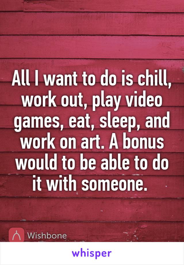 All I want to do is chill, work out, play video games, eat, sleep, and work on art. A bonus would to be able to do it with someone. 