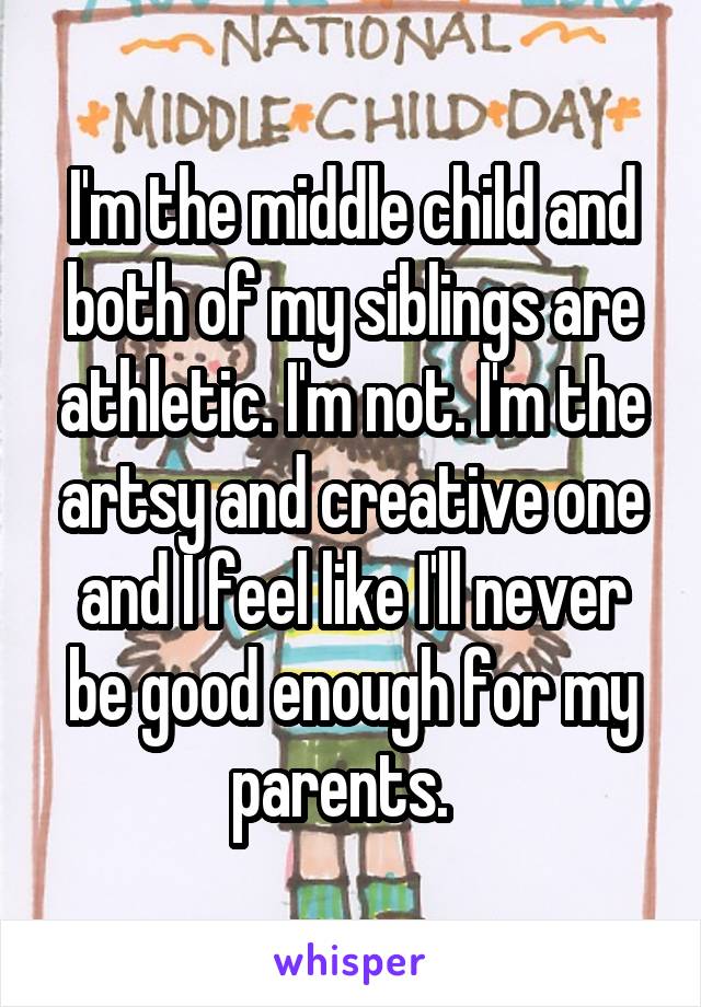 I'm the middle child and both of my siblings are athletic. I'm not. I'm the artsy and creative one and I feel like I'll never be good enough for my parents.  