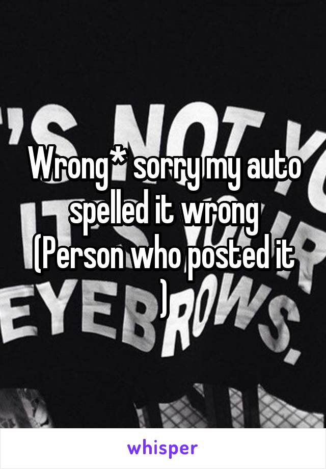 Wrong* sorry my auto spelled it wrong
(Person who posted it )