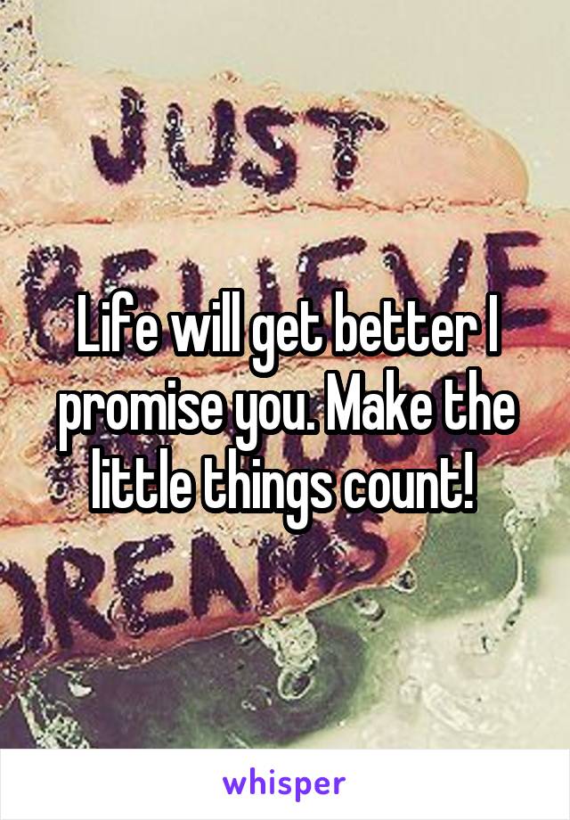 Life will get better I promise you. Make the little things count! 