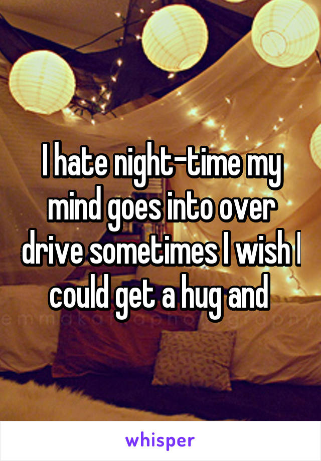 I hate night-time my mind goes into over drive sometimes I wish I could get a hug and 
