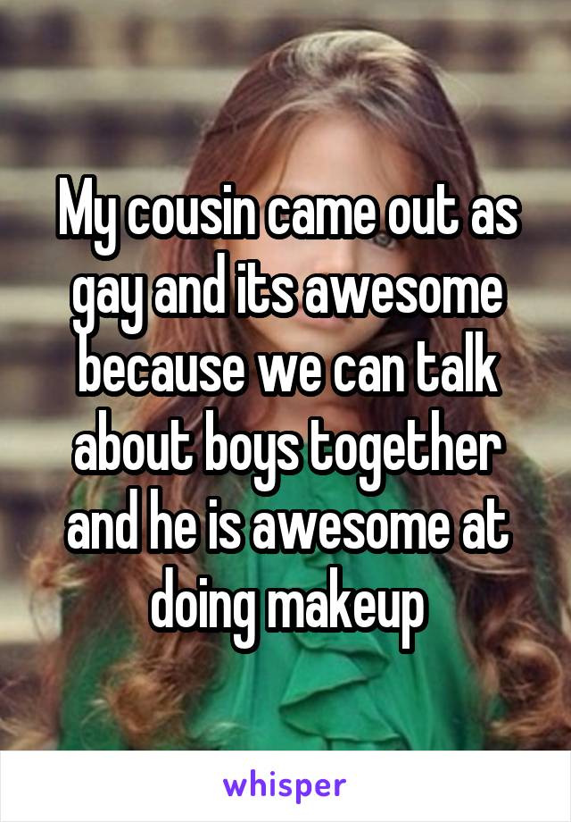 My cousin came out as gay and its awesome because we can talk about boys together and he is awesome at doing makeup