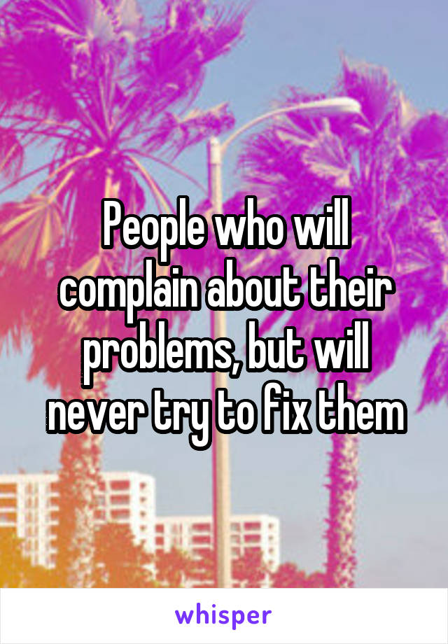 People who will complain about their problems, but will never try to fix them