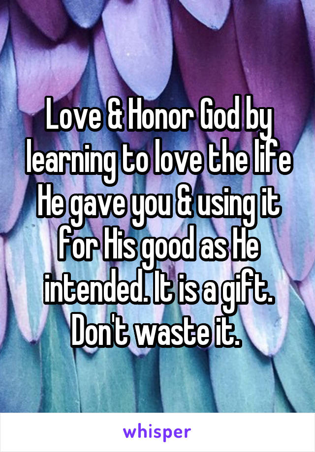 Love & Honor God by learning to love the life He gave you & using it for His good as He intended. It is a gift. Don't waste it. 